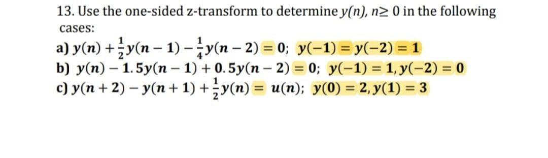 13. Use the one-sided z-transform to determine y(n), n2 0 in the following
cases:
a) y(n) +;y(n – 1) -;y(n – 2) = 0; y(-1) = y(-2) = 1
b) y(n) – 1.5y(n – 1) + 0.5y(n – 2) = 0; y(-1) = 1, y(-2) = 0
c) y(n + 2) – y(n + 1) +y(n) = u(n); y(0) = 2, y(1) = 3
%3D
