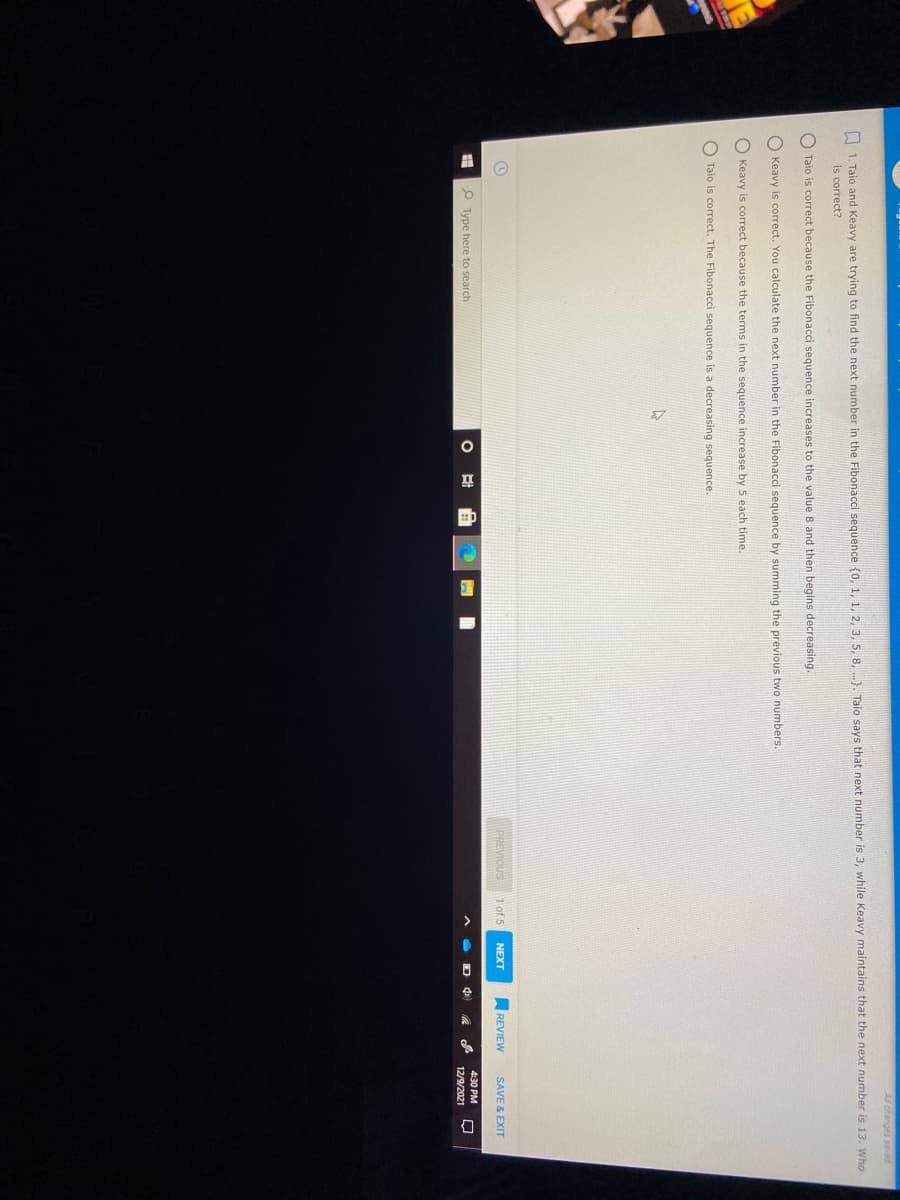 All changes saved
A 1. Taio and Keavy are trying to find the next number in the Fibonacci sequence {o, 1, 1, 2, 3. 5, 8, ..). Taio says that next number is 3, while Keavy maintains that the next number is 13. Who
is correct?
O Taio is correct because the Fibonacci sequence increases to the value 8 and then begins decreasing.
O Keavy is correct. You calculate the next number in the Fibonacci sequence by summing the previous two numbers.
O Keavy is correct because the terms in the sequence increase by 5 each time.
O Taio is correct. The Fibonacci sequence is a decreasing sequence.
PREVIOUS
1 of 5
NEXT
REVIEW
SAVE & EXIT
P Type here to search
4:30 PM
12/9/2021
