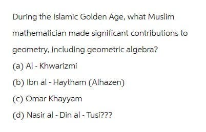 During the Islamic Golden Age, what Muslim
mathematician made significant contributions to
geometry, including geometric algebra?
(a) Al-Khwarizmi
(b) Ibn al-Haytham (Alhazen)
(c) Omar Khayyam
(d) Nasir al-Din al-Tusi???