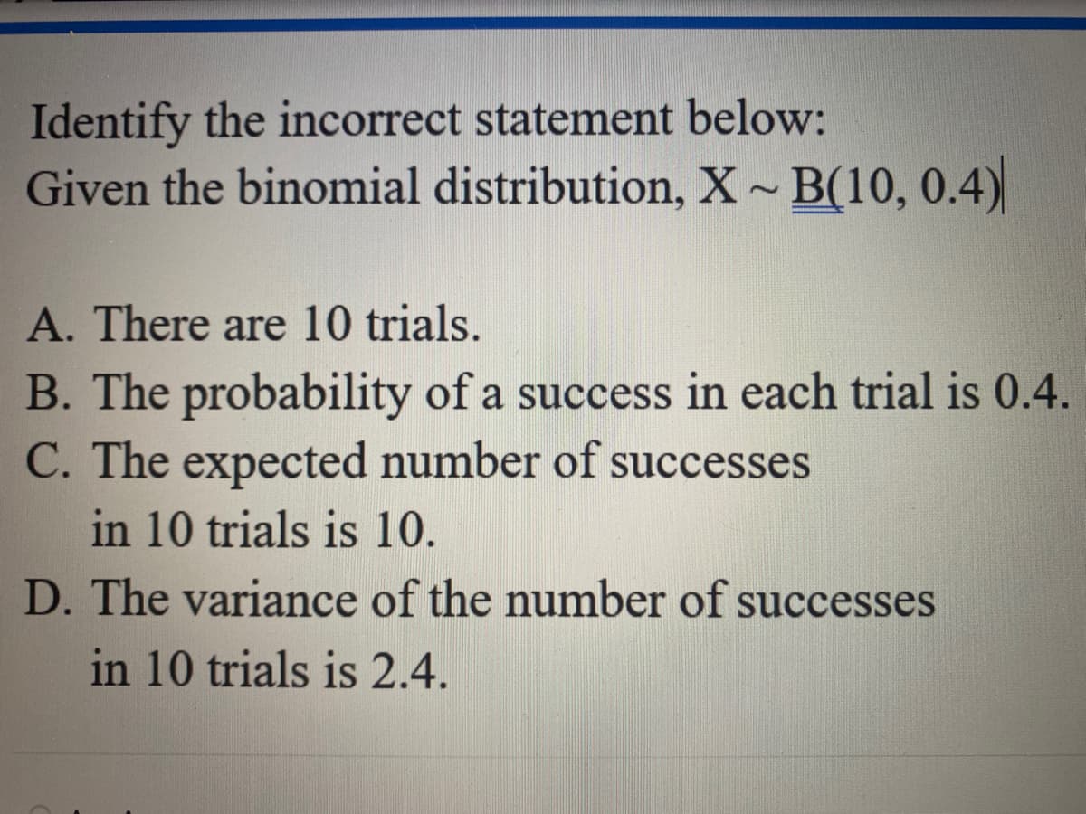 Identify the incorrect statement below:
Given the binomial distribution, X~B(10, 0.4)
A. There are 10 trials.
B. The probability of a success in each trial is 0.4.
C. The expected number of successes
in 10 trials is 10.
D. The variance of the number of successes
in 10 trials is 2.4.