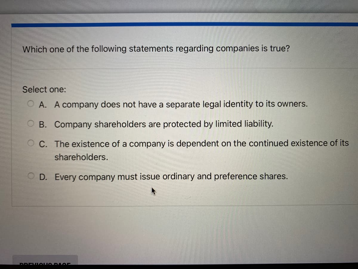 Which one of the following statements regarding companies is true?
Select one:
OA. A company does not have a separate legal identity to its owners.
OB. Company shareholders are protected by limited liability.
OC. The existence of a company is dependent on the continued existence of its
shareholders.
D. Every company must issue ordinary and preference shares.
DREVIQUORIOF