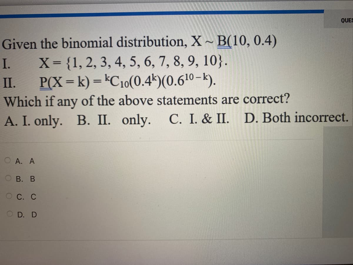 Given the binomial distribution, X~ B(10, 0.4)
X = {1, 2, 3, 4, 5, 6, 7, 8, 9, 10}.
P(X= k) = kC10(0.4k)(0.6¹⁰-k).
Which if any of the above statements are correct?
A. I. only. B. II. only. C. I. & II. D. Both incorrect.
I.
II.
O
A. A
B. B
QUES
OC. C
OD. D