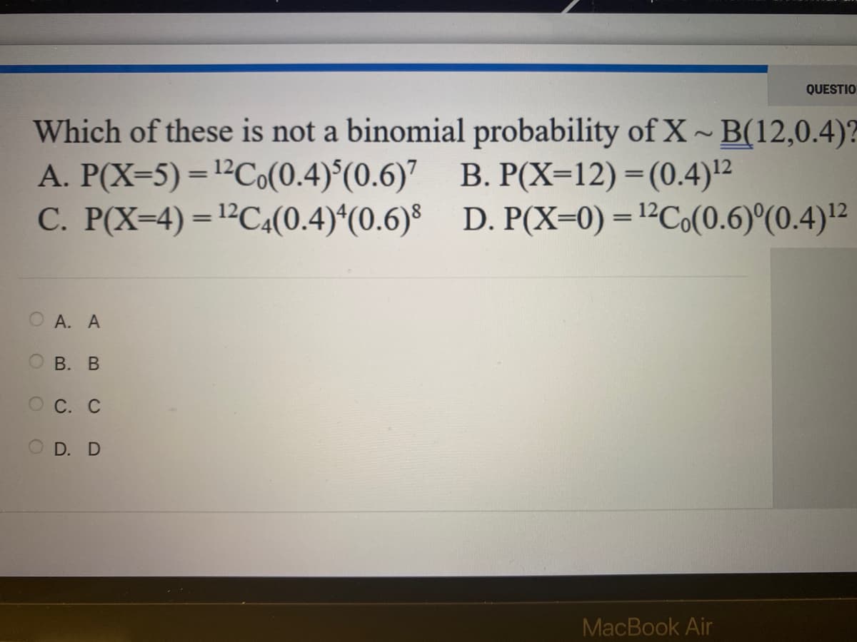 Which of these is not a binomial probability of X~B(12,0.4)?
A. P(X-5) = ¹²Co(0.4)(0.6)7 B. P(X=12)=(0.4)¹2
C. P(X=4)=¹2C4(0.4)4(0.6)
D. P(X=0) = ¹²C (0.6)°(0.4) ¹²
OA. A
OB. B
ос. с
OD. D
QUESTIO
MacBook Air