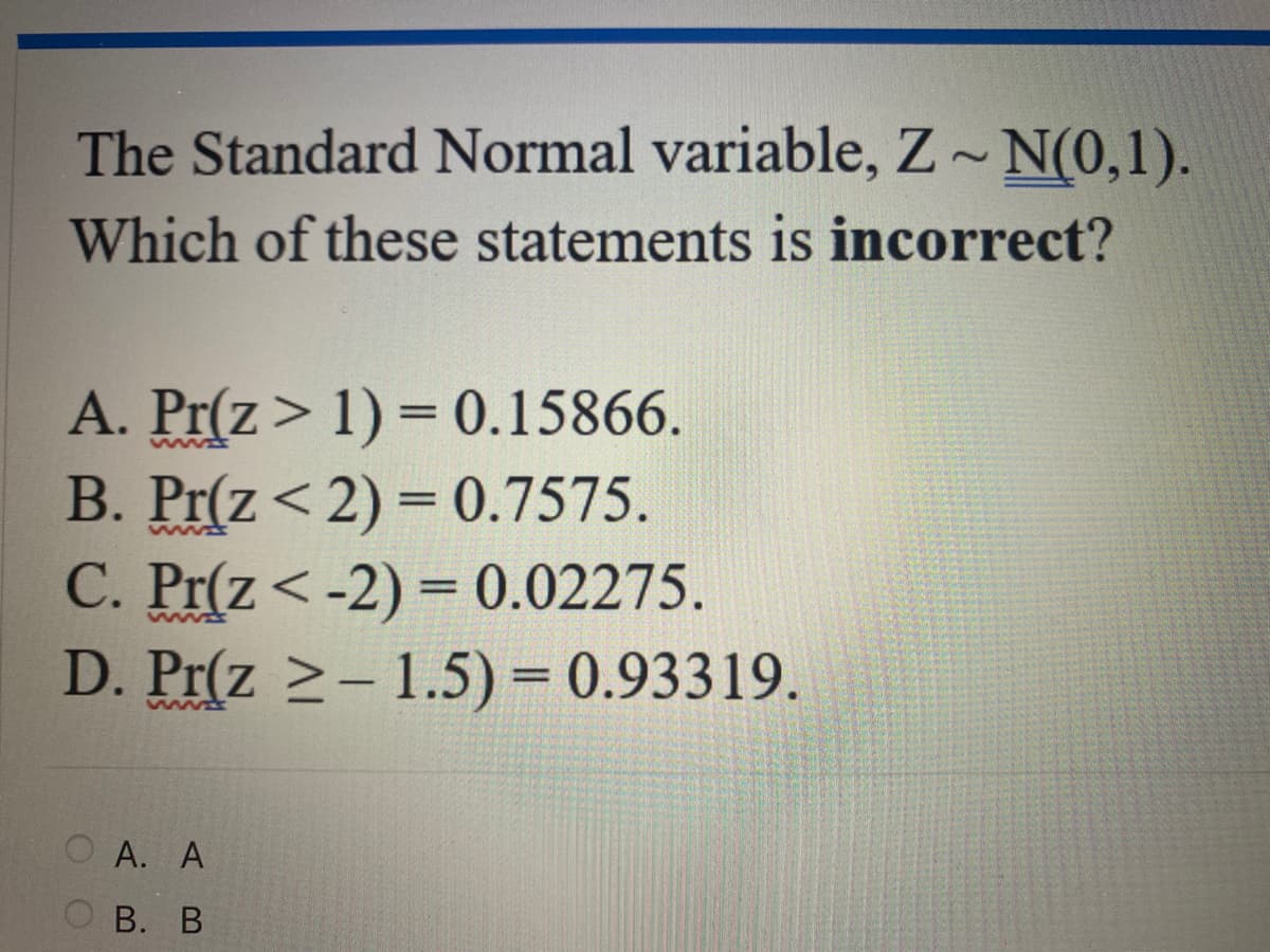 The Standard Normal variable, Z~ N(0,1).
Which of these statements is incorrect?
A. Pr(z > 1) = 0.15866.
B. Pr(z < 2) = 0.7575.
C. Pr(z<-2) = 0.02275.
D. Pr(z ≥-1.5) = 0.93319.
A. A
B. B