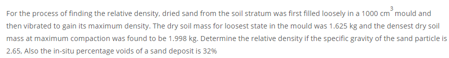 For the process of finding the relative density, dried sand from the soil stratum was first filled loosely in a 1000 cm mould and
then vibrated to gain its maximum density. The dry soil mass for loosest state in the mould was 1.625 kg and the densest dry soil
mass at maximum compaction was found to be 1.998 kg. Determine the relative density if the specific gravity of the sand particle is
2.65, Also the in-situ percentage voids of a sand deposit is 32%
