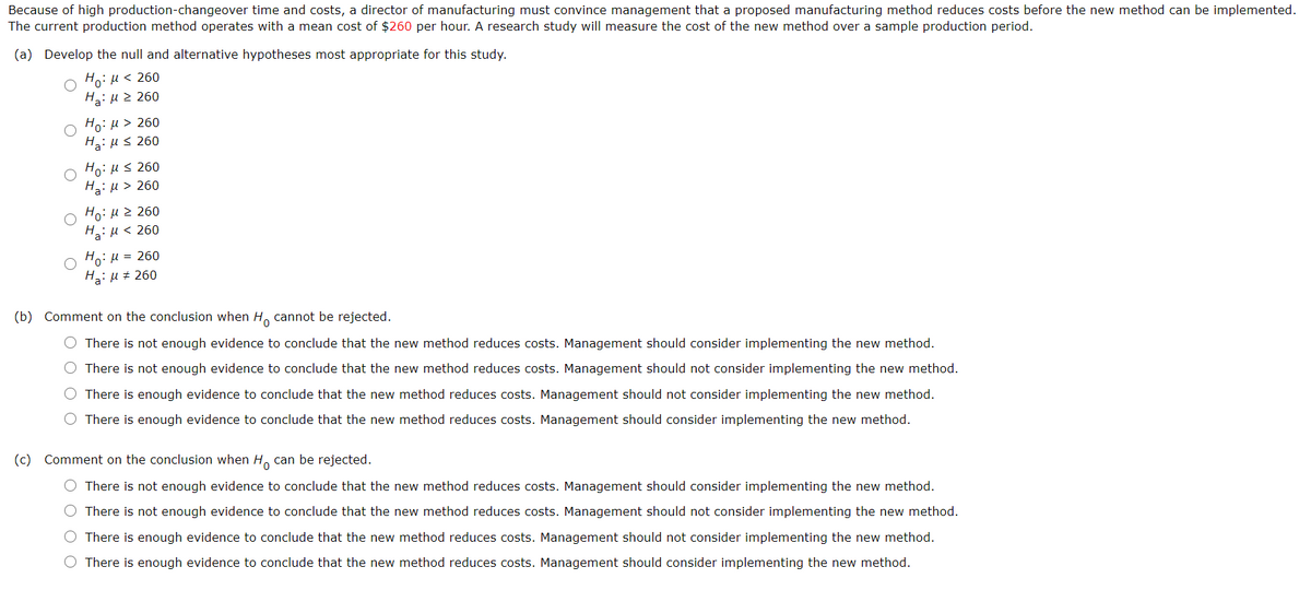 Because of high production-changeover time and costs, a director of manufacturing must convince management that a proposed manufacturing method reduces costs before the new method can be implemented.
The current production method operates with a mean cost of $260 per hour. A research study will measure the cost of the new method over a sample production period.
(a) Develop the null and alternative hypotheses most appropriate for this study.
Ho: H < 260
Ha: Hz 260
Ho: u > 260
Hai us 260
Ho: Hs 260
Ha: H > 260
Ho:H2 260
H: u < 260
Ho: H = 260
H: µ # 260
(b) Comment on the conclusion when H, cannot be rejected.
There is not enough evi
to conclude that the new method reduces costs. Management should consider implementing the new
O There is not enough evidence to conclude that the new method reduces costs. Management should not consider implementing the new method.
O There is enough evidence to conclude that the new method reduces costs. Management should not consider implementing the new method.
There is enough evidence to conclude that the new method reduces costs. Management should consider implementing the new method.
(c) Comment on the conclusion when H, can be rejected.
O There is not enough evidence to conclude that the new method reduces costs. Management should consider implementing the new method.
O There is not enough evidence to conclude that the new method reduces costs. Management should not consider implementing the new method.
There is enough evidence to conclude that the new method reduces costs. Management should not consider implementing the new method.
O There is enough evidence to conclude that the new method reduces costs. Management should consider implementing the new method.
