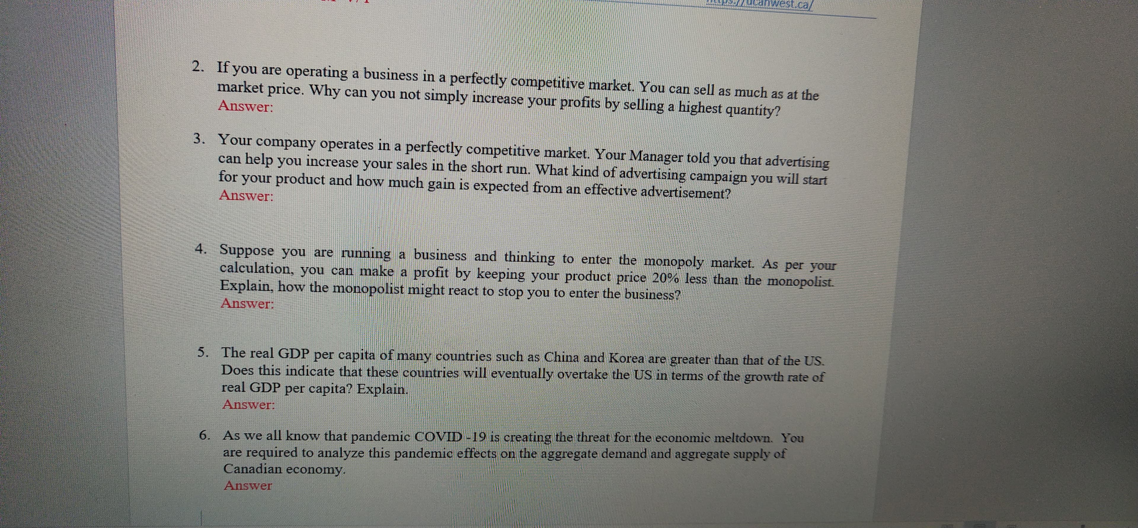 st.ca/
2. If you are operating a business in a perfectly competitive market. You can sell as much as at the
market price. Why can you not simply increase your profits by selling a highest quantity?
Answer:
3. Your company operates in a perfectly competitive market. Your Manager told you that advertising
can help you increase your sales in the short run. What kind of advertising campaign you will start
for your product and how much gain is expected from an effective advertisement?
Answer:
4. Suppose you are running a business and thinking to enter the monopoly market. As per your
calculation, you can make a profit by keeping your product price 20% less than the monopolist.
Explain, how the monopolist might react to stop you to enter the business?
Answer:
5. The real GDP per capita of many countries such as China and Korea are greater than that of the US.
Does this indicate that these countries will eventually overtake the US in terms of the growth rate of
real GDP per capita? Explain.
Answer:
6. As we all know that pandemic COVID -19 is creating the threat for the economic meltdown. You
are required to analyze this pandemic effects on the aggregate demand and aggregate supply of
Canadian economy.
Answer
