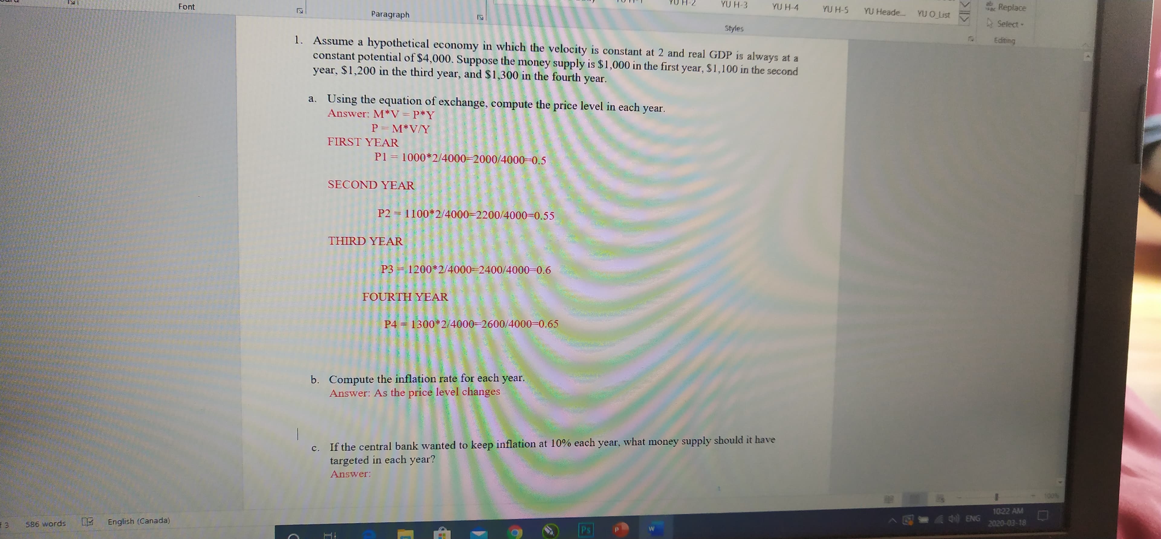 Font
YU H-3
YU H-4
YU H-5
YU Heade. YU O List
ab
Replace
Paragraph
A Select
Styles
1. Assume a hypothetical economy in which the velocity is constant at 2 and real GDP is always at a
constant potential of $4,000. Suppose the money supply is $1,000 in the first year, $1,100 in the second
year, $1,200 in the third year, and $1,300 in the fourth
Editing
year.
a. Using the equation of exchange, compute the price level in each year.
Answer: M*V=P*Y
P = M*V/Y
FIRST YEAR
P1 = 1000*2/4000-2000/4000-0.5
SECOND YEAR
P2 = 1100*2/4000-2200/4000-0.55
THIRD YEAR
P3 1200*2/4000-2400/4000-0.6
FOURTH YEAR
P4 = 1300*2/4000-2600/4000-0.65
b. Compute the inflation rate for each year.
Answer: As the price level changes
c. If the central bank wanted to keep inflation at 10% each year, what money supply should it have
targeted in each year?
Answer:
100%
1022 AM
English (Canada)
AE- ENG
586 words
2020-03-18
12
3-
