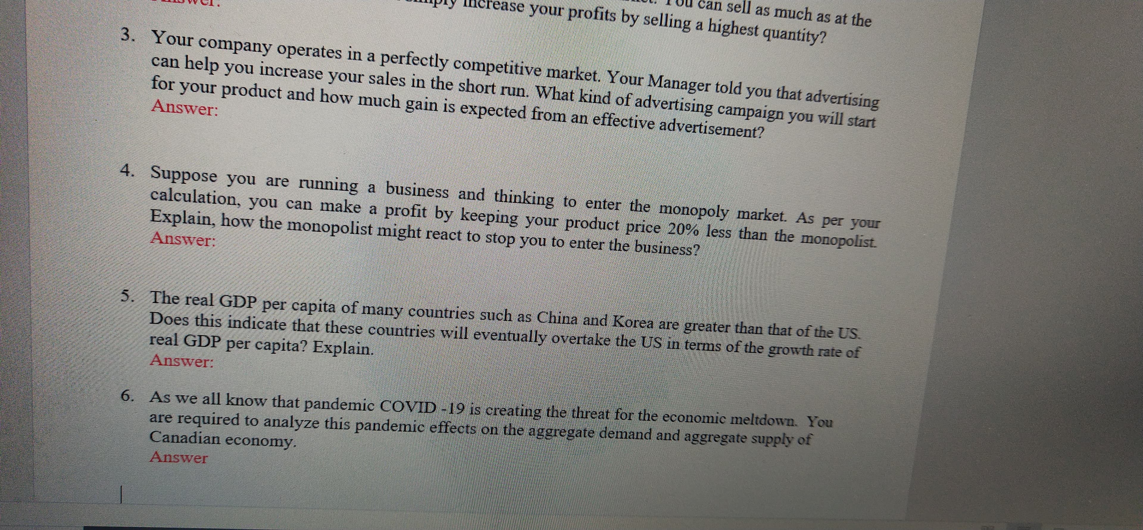 can sell as much as at the
IHerease your profits by selling a highest quantity?
3. Your company operates in a perfectly competitive market. Your Manager told you that advertising
can help you increase your sales in the short run. What kind of advertising campaign you will start
for your product and how much gain is expected from an effective advertisement?
Answer:
4. Suppose you are running a business and thinking to enter the monopoly market. As per your
calculation, you can make a profit by keeping your product price 20% less than the monopolist.
Explain, howw the monopolist might react to stop you to enter the business?
Answer:
5. The real GDP per capita of many countries such as China and Korea are greater than that of the US.
Does this indicate that these countries will eventually overtake the US in terms of the growth rate of
real GDP per capita? Explain.
Answer:
6. As we all know that pandemic COVID -19 is creating the threat for the economic meltdown. You
are required to analyze this pandemic effects on the aggregate demand and aggregate supply of
Canadian economy.
Answer
