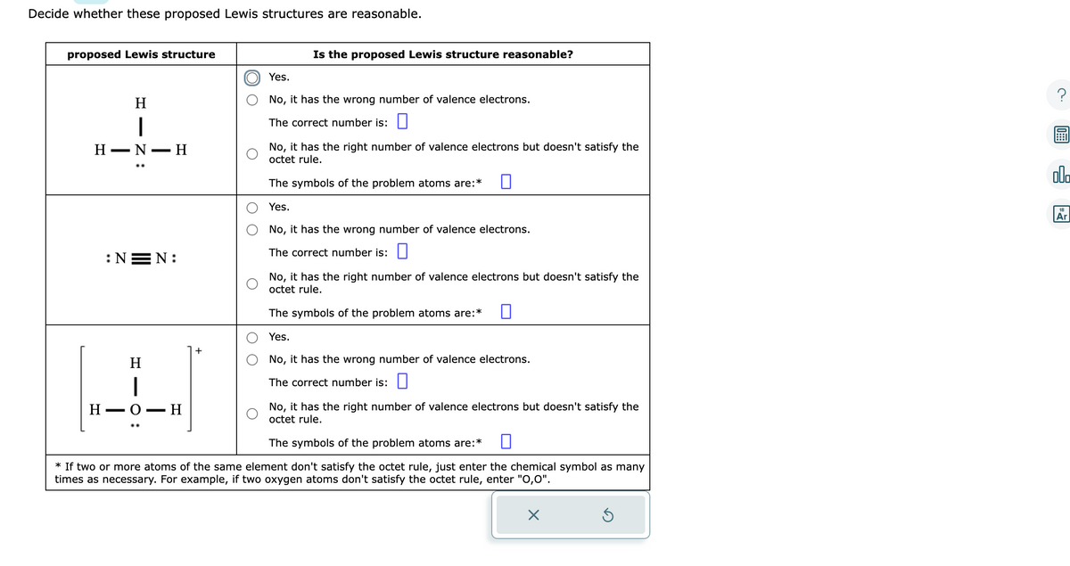 Decide whether these proposed Lewis structures are reasonable.
proposed Lewis structure
HIN:
Η
H-N-H
:NEN:
H1O:
Η
H-O-H
+
Is the proposed Lewis structure reasonable?
Yes.
No, it has the wrong number of valence electrons.
The correct number is:
No, it has the right number of valence electrons but doesn't satisfy the
octet rule.
0
The symbols of the problem atoms are:*
Yes.
No, it has the wrong number of valence electrons.
The correct number is:
No, it has the right number of valence electrons but doesn't satisfy the
octet rule.
The symbols of the problem atoms are:*
Yes.
No, it has the wrong number of valence electrons.
The correct number is:
No, it has the right number of valence electrons but doesn't satisfy the
octet rule.
The symbols of the problem atoms are:*
* If two or more atoms of the same element don't satisfy the octet rule, just enter the chemical symbol as many
times as necessary. For example, if two oxygen atoms don't satisfy the octet rule, enter "0,0".
X
Ś
?
00
18
Ar