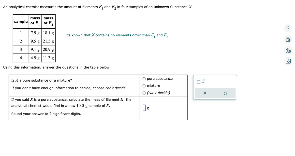 An analytical chemist measures the amount of Elements E₁ and E₂ in four samples of an unknown Substance X:
mass mass
sample of E₁ of E₂
7.9 g
18.1 g
9.5 g
21.5 g
9.1 g
20.9 g
4.9 g 11.2 g
Using this information, answer the questions in the table below.
1
2
3
4
It's known that X contains no elements other than E₁ and E2.
Is X a pure substance or a mixture?
If you don't have enough information to decide, choose can't decide.
If you said X is a pure substance, calculate the mass of Element E₁ the
analytical chemist would find in a new 10.0 g sample of X.
Round your answer to 2 significant digits.
pure substance
mixture
(can't decide)
| g
x10
X
Ś
alo
18
Ar