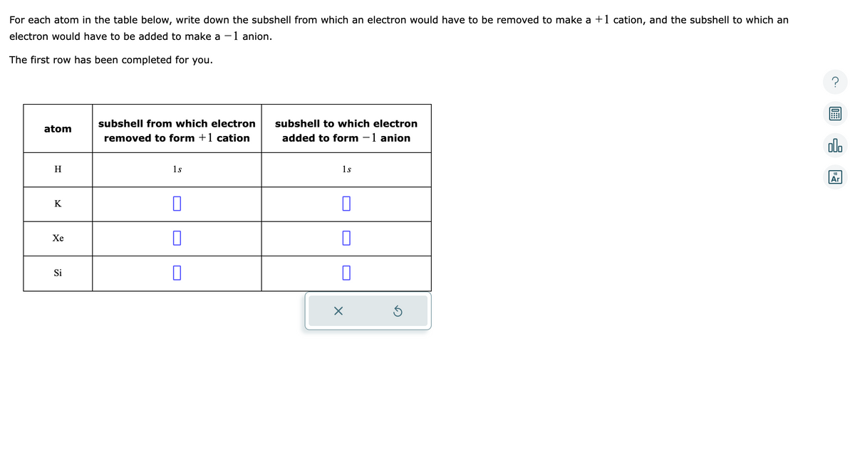 For each atom in the table below, write down the subshell from which an electron would have to be removed to make a +1 cation, and the subshell to which an
electron would have to be added to make a -1 anion.
The first row has been completed for you.
atom
H
K
Xe
Si
subshell from which electron
removed to form +1 cation
1s
0
subshell to which electron
added to form - 1 anion
1s
0
X
Ś
alo
18
Ar