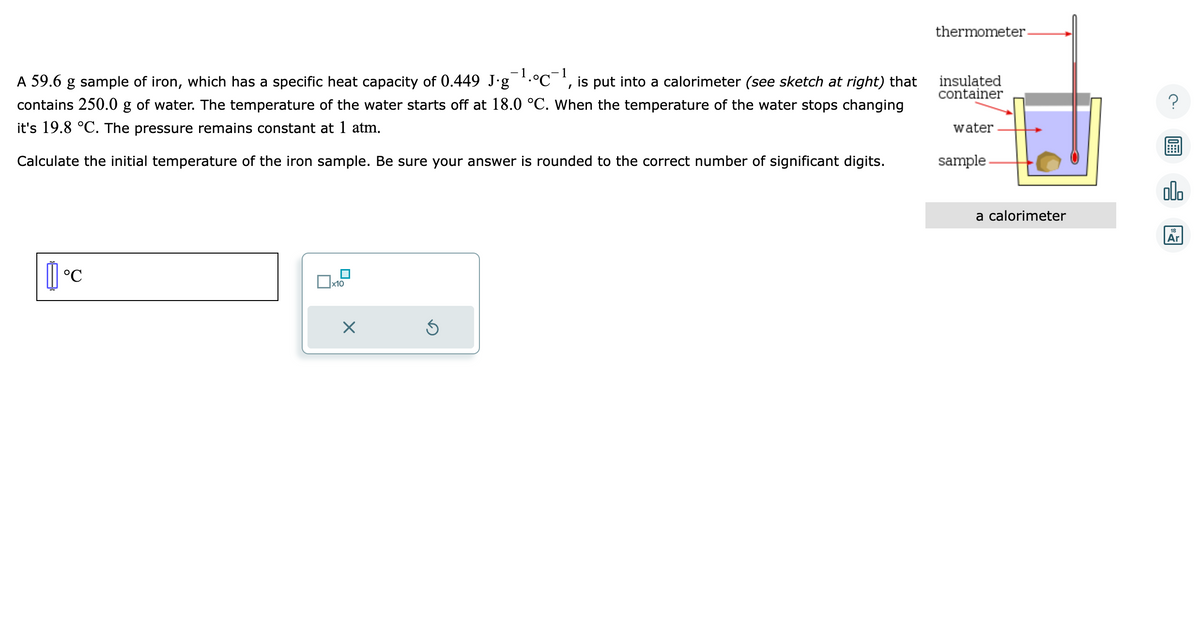 1
I
A 59.6 g sample of iron, which has a specific heat capacity of 0.449 J∙g¯¯¹·°℃¯ is put into a calorimeter (see sketch at right) that
contains 250.0 g of water. The temperature of the water starts off at 18.0 °C. When the temperature of the water stops changing
it's 19.8 °C. The pressure remains constant at 1 atm.
Calculate the initial temperature of the iron sample. Be sure your answer is rounded to the correct number of significant digits.
°℃
x10
X
Ś
thermometer.
insulated
container
water
sample
a calorimeter
olo
18
Ar