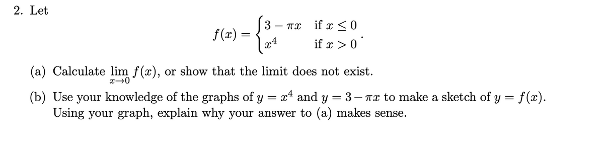 2. Let
3
f(x) =
if x <0
if x > 0
- TX
(a) Calculate lim f(x), or show that the limit does not exist.
x→0
x4 and y
(b) Use your knowledge of the graphs of y
Using your graph, explain why your answer to (a) makes sense.
3 – Tx to make a sketch of y = f(x).
|
