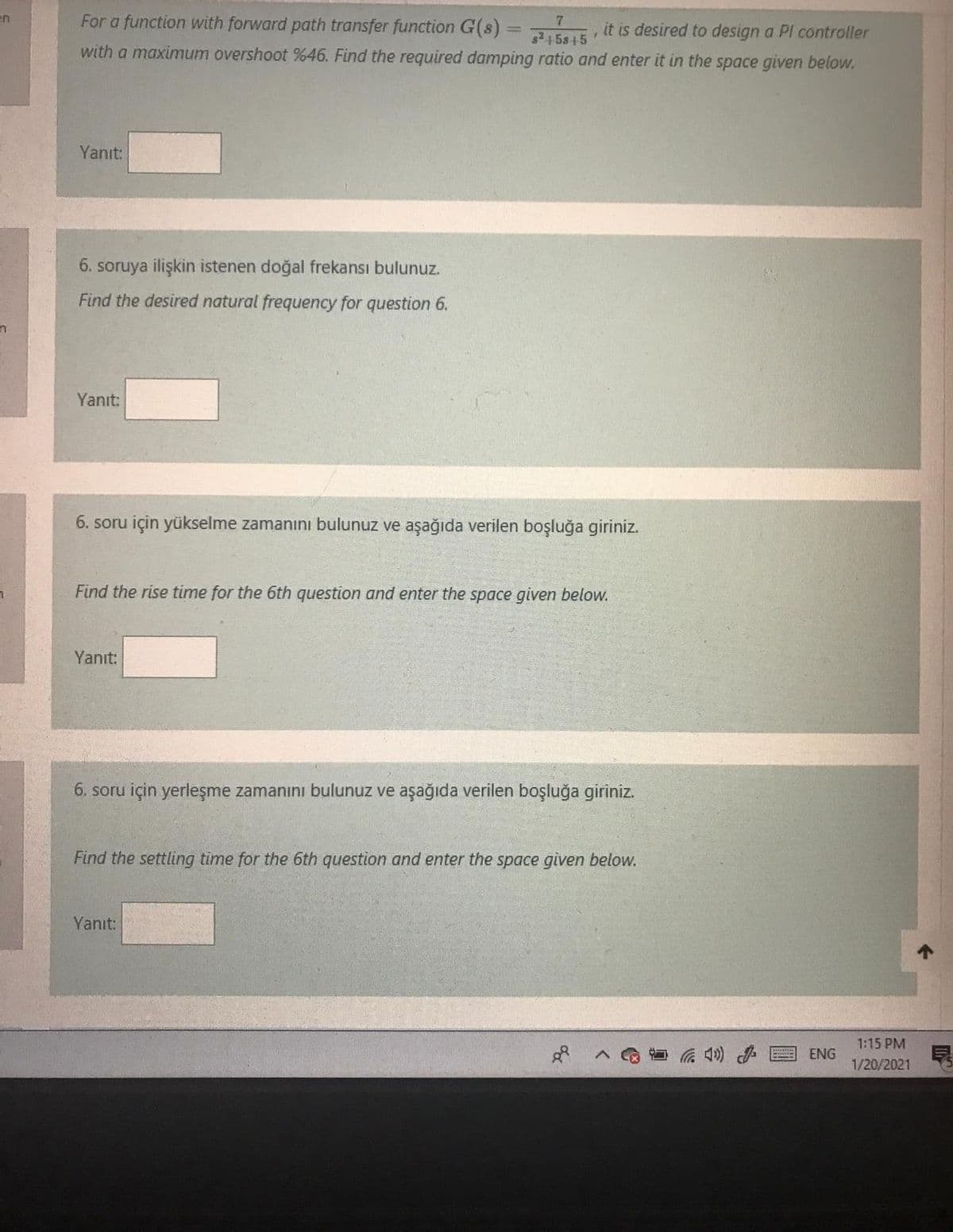 en
For a function with forward path transfer function G(8)
7.
AVE it is desired to design a Pl controller
s245s15
with a maximum overshoot %46. Find the required damping ratio and enter it in the space given below.
Yanıt:
6. soruya ilişkin istenen doğal frekansı bulunuz.
Find the desired natural frequency for question 6.
Yanıt:
6. soru için yükselme zamanını bulunuz ve aşağıda verilen boşluğa giriniz.
Find the rise time for the 6th question and enter the space given below.
Yanıt:
6. soru için yerleşme zamanını bulunuz ve aşağıda verilen boşluğa giriniz.
Find the settling time for the 6th question and enter the space given below.
Yanıt:
1:15 PM
ENG
1/20/2021
