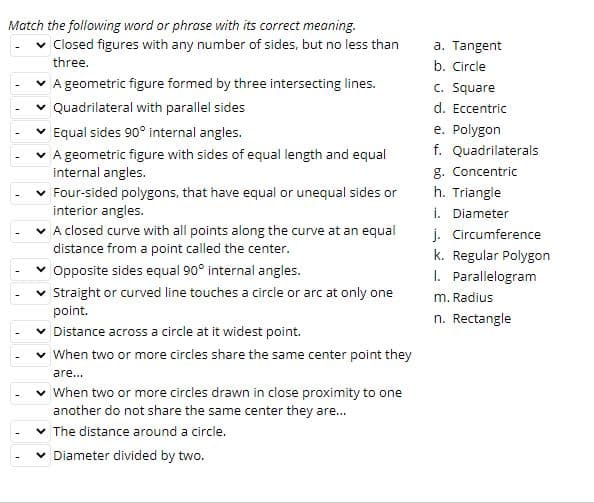 Match the following word or phrase with its correct meaning.
v Closed figures with any number of sides, but no less than
three.
a. Tangent
b. Circle
A geometric figure formed by three intersecting lines.
c. Square
Quadrilateral with parallel sides
d. Eccentric
Equal sides 90° internal angles.
e. Polygon
f. Quadrilaterals
g. Concentric
A geometric figure with sides of equal length and equal
internal angles.
v Four-sided polygons, that have equal or unequal sides or
interior angles.
h. Triangle
v A closed curve with all points along the curve at an equal
distance from a point called the center.
i. Diameter
j. Circumference
k. Regular Polygon
v Opposite sides equal 90° internal angles.
v Straight or curved line touches a circle or arc at only one
1. Parallelogram
m. Radius
point.
n. Rectangle
v Distance across a circle at it widest point.
v When two or more circles share the same center point they
are...
v When two or more circles drawn in close proximity to one
another do not share the same center they are.
v The distance around a circle.
Diameter divided by two.
