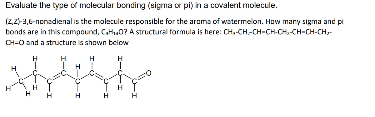 Evaluate the type of molecular bonding (sigma or pi) in a covalent molecule.
(Z,Z)-3,6-nonadienal is the molecule responsible for the aroma of watermelon. How many sigma and pi
bonds are in this compound, C9H140? A structural formula is here: CH3-CH2-CH=CH-CH2-CH=CH-CH2-
CH=O and a structure is shown below
H
H
H
H
H
H
H
