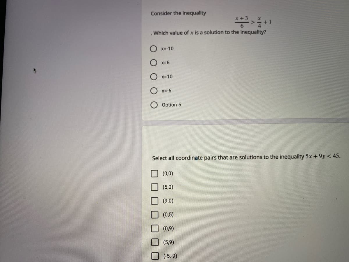 Consider the inequality
+1
. Which value of x is a solution to the inequality?
x=-10
x-6
x=10
x=-6
Option 5
Select all coordinate pairs that are solutions to the inequality 5x +9y < 45.
(0,0)
(5,0)
(9,0)
(0,5)
(0,9)
(5,9)
(-5,-9)
