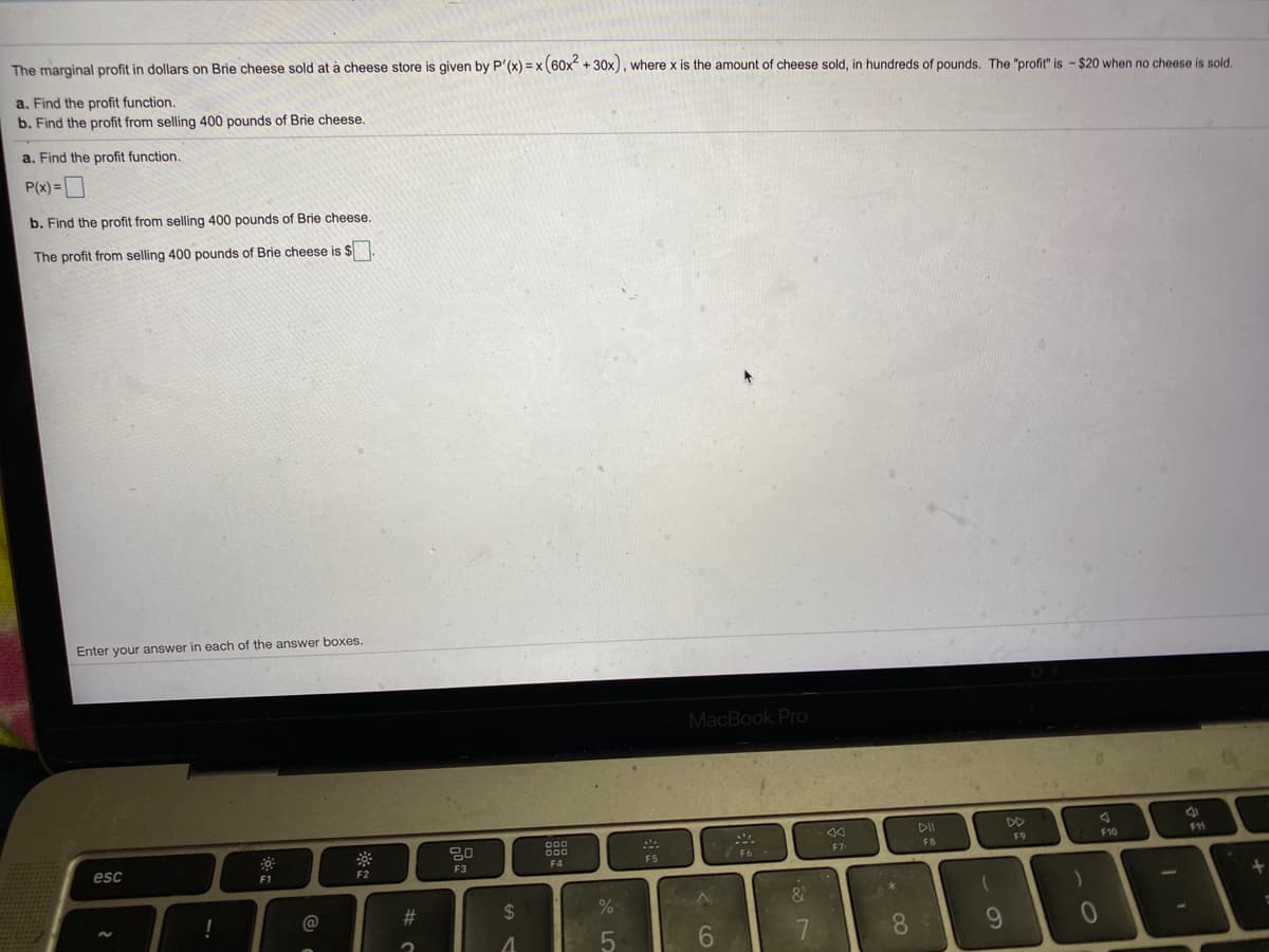 The marginal profit in dollars on Brie cheese sold at à cheese store is given by P'(x) = x(60x + 30x), where x is the amount of cheese sold, in hundreds of pounds. The "profit" is - $20 when no cheese is sold.
a, Find the profit function.
b. Find the profit from selling 400 pounds of Brie cheese.
a. Find the profit function.
P(x)=D
b. Find the profit from selling 400 pounds of Brie cheese.
The profit from selling 400 pounds of Brie cheese is $.
Enter your answer in each of the answer boxes.
MacBook Pro
80
000
O00
DII
DD
esc
E F10
11
F6
F7
F8
F9
F1
F2
F3
F4
F5
@
2$
6.
8.
6.
