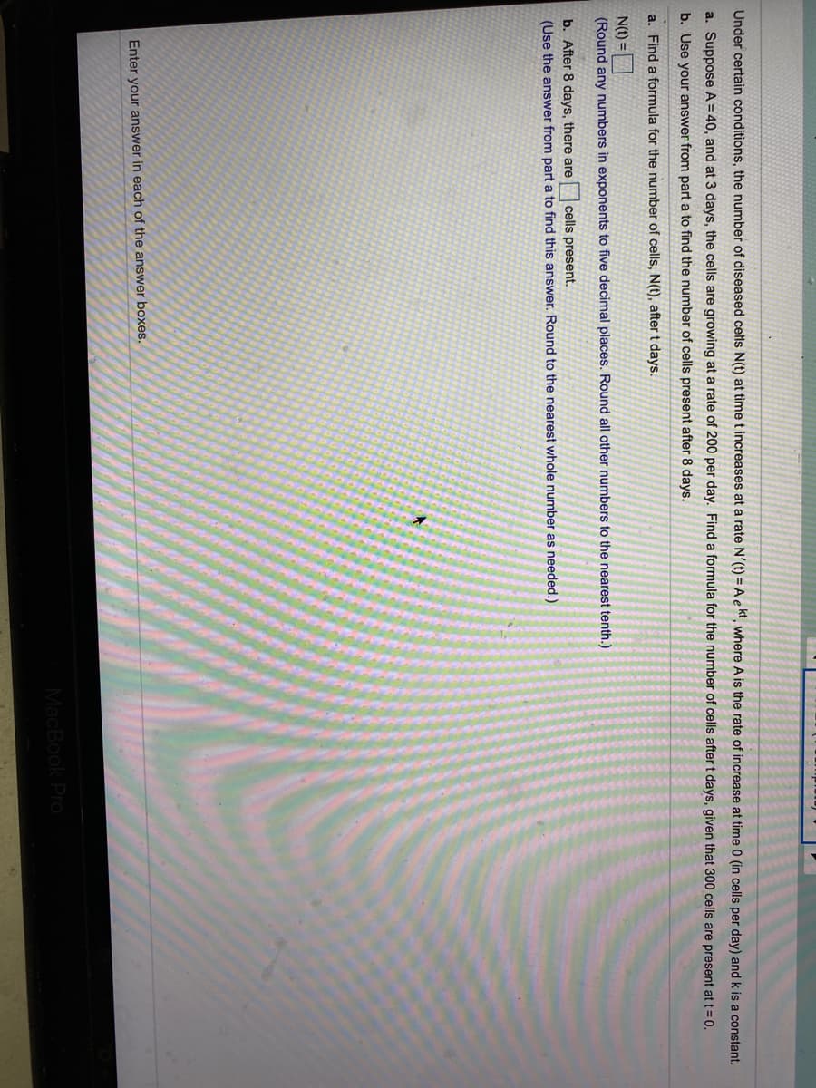 Under certain conditions, the number of diseased cells N(t) at time t increases at a rate N'(t) = A e kt, where A is the rate of increase at time 0 (in cells per day) and k is a constant.
a. Suppose A= 40, and at 3 days, the cells are growing at a rate of 200 per day. Find a formula for the number of cells after t days, given that 300 cells are present at t=0.
b. Use your answer from part a to find the number of cells present after 8 days.
a. Find a formula for the number of cells, N(t), after t days.
N(t) =|
(Round any numbers in exponents to five decimal places. Round all other numbers to the nearest tenth.)
b. After 8 days, there are cells present.
(Use the answer from part a to find this answer. Round to the nearest whole number as needed.)
Enter your answer in each of the answer boxes.
MacBook Pro
