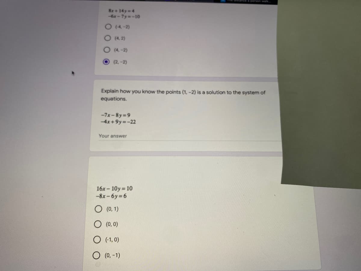 8x+ 14y 4
-6x-7y -10
O (4, -2)
O (4, 2)
O (4, -2)
(2,-2)
Explain how you know the points (1, -2) is a solution to the system of
equations.
-7x-8y 9
-4x+9y=-22
Your answer
16x - 10y 10
-8x - 6y 6
O (0, 1)
O (0, 0)
(-1, 0)
O (0, -1)
