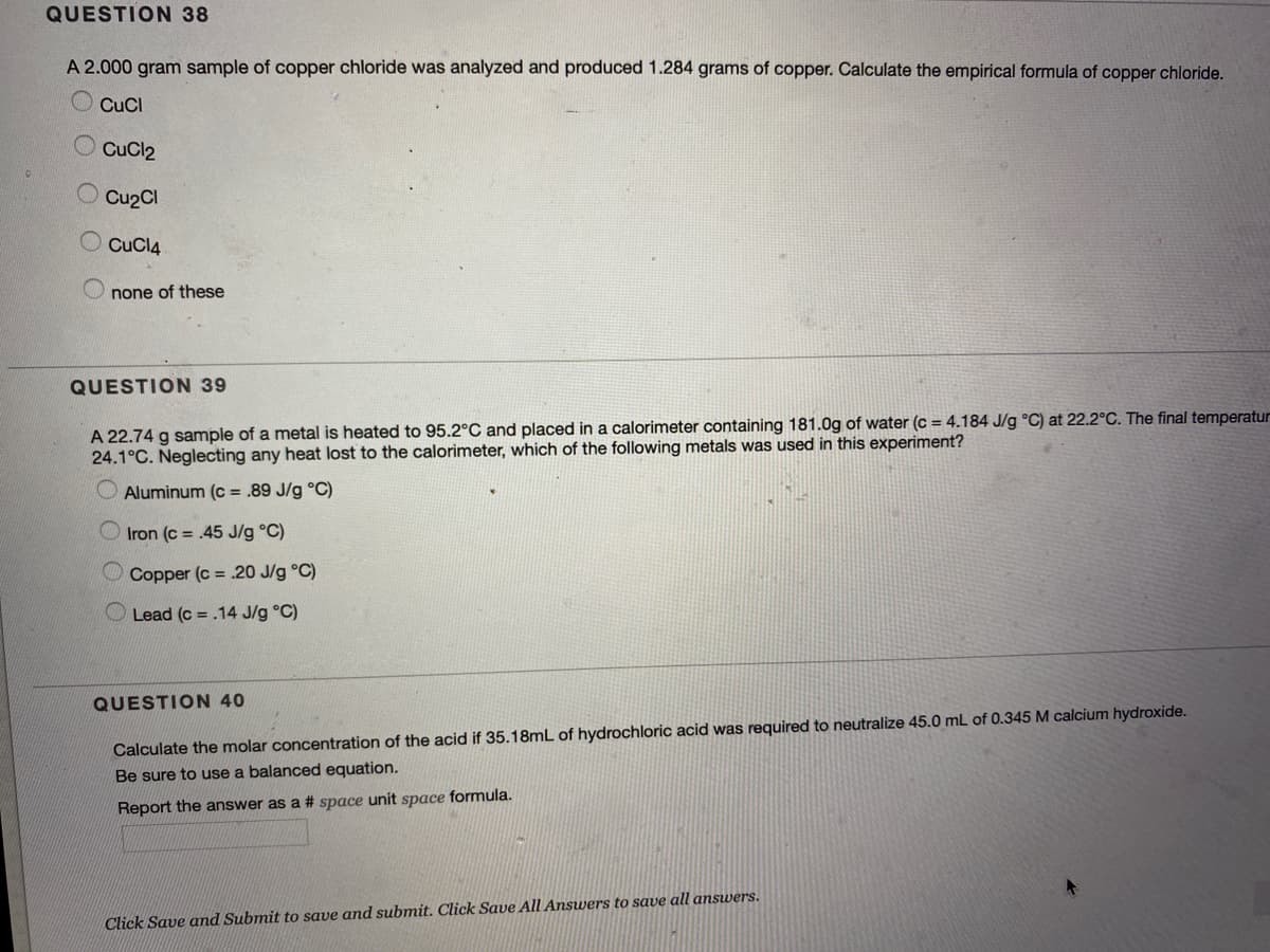 QUESTION 38
A 2.000 gram sample of copper chloride was analyzed and produced 1.284 grams of copper. Calculate the empirical formula of copper chloride.
CuCl
CuCl2
Cu2Cl
CuCl4
none of these
QUESTION 39
A 22.74 g sample of a metal is heated to 95.2°C and placed in a calorimeter containing 181.0g of water (c = 4.184 J/g °C) at 22.2°C. The final temperatur
24.1°C. Neglecting any heat lost to the calorimeter, which of the following metals was used in this experiment?
Aluminum (c = .89 J/g °C)
Iron (c = .45 J/g °C)
Copper (c = .20 J/g °C)
Lead (c = .14 J/g °C)
QUESTION 40
Calculate the molar concentration of the acid if 35.18mL of hydrochloric acid was required to neutralize 45.0 mL of 0.345 M calcium hydroxide.
Be sure to use a balanced equation.
Report the answer as a # space unit space formula.
Click Save and Submit to save and submit. Click Save All Answers to save all answers.
O O
