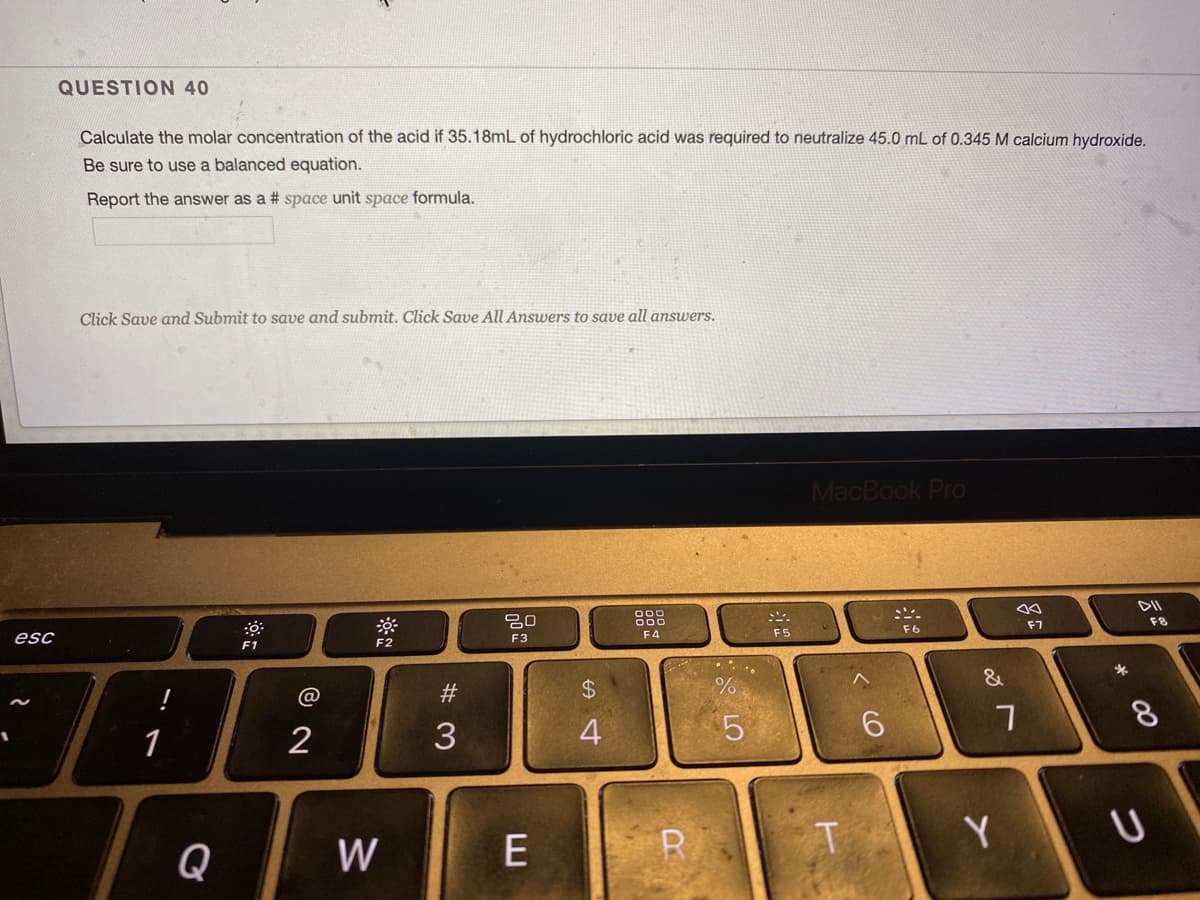 QUESTION 40
Calculate the molar concentration of the acid if 35.18mL of hydrochloric acid was required to neutralize 45.0 mL of 0.345 M calcium hydroxide.
Be sure to use a balanced equation.
Report the answer as a # space unit space formula.
Click Save and Submit to save and submit. Click Save All Answers to save all answers.
MacBook Pro
DII
20
000
000
F7
F6
esc
F3
F4
F5
F1
F2
@
#3
$4
8
1
2
3
4
Q
W
E
R
