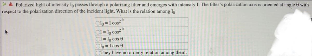 Polarized light of intensity Io passes through a polarizing filter and emerges with intensity I. The filter's polarization axis is oriented at angle 0 with
respect to the polarization direction of the incident light. What is the relation among Io
06 =I cos2º
OI = 1, cos²°
OI = I, cos 0
o = I cos 0
They have no orderly relation among them.
Gr
20
%3D
%3D
