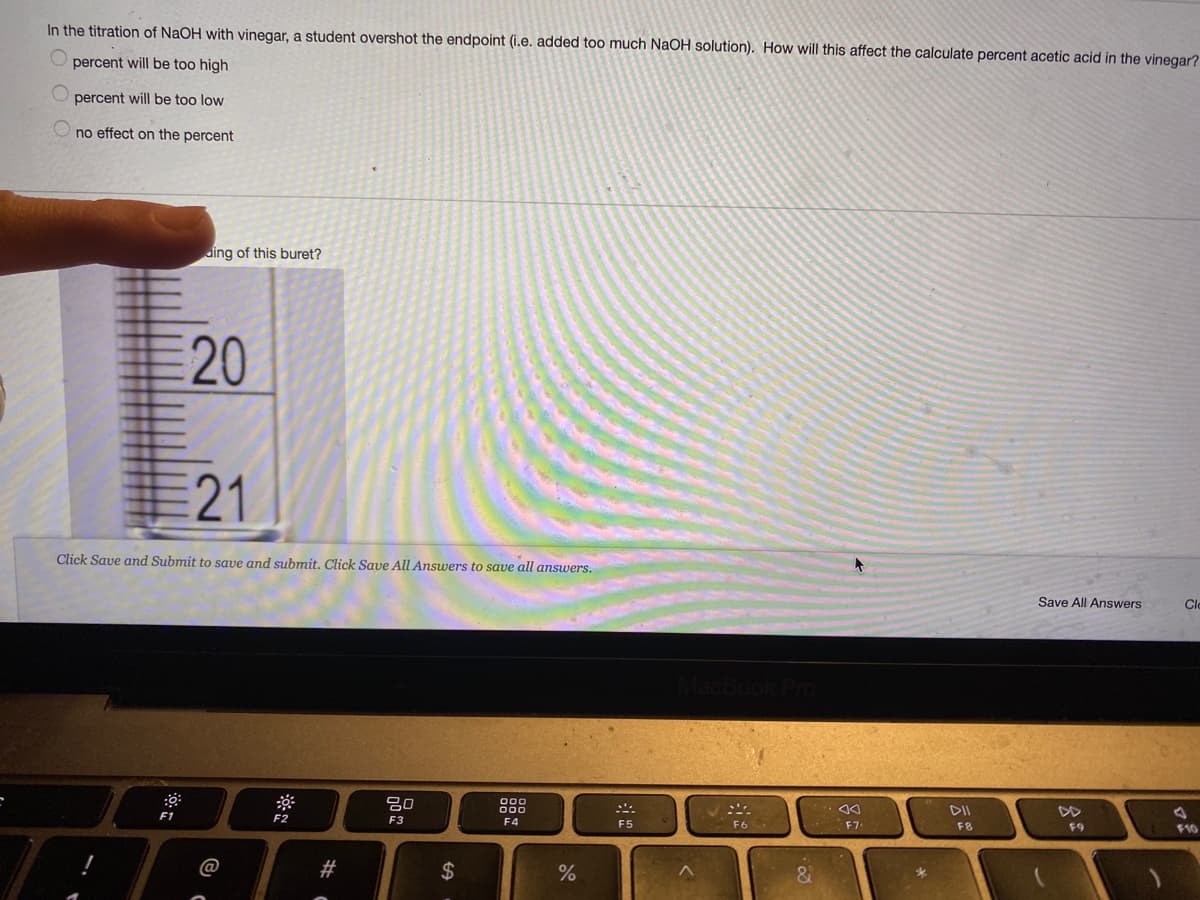 In the titration of NaOH with vinegar, a student overshot the endpoint (i.e. added too much NaOH solution). How will this affect the calculate percent acetic acid in the vinegar?
percent will be too high
percent will be too low
no effect on the percent
ding of this buret?
21
Click Save and Submit to save and submit, Click Save All Answers to save all answers.
Save All Answers
Cle
80
000
000
DII
DD
F1
F2
F3
F4
F5
F6
F7
F8
F9
F10
#
&.
%24
20
