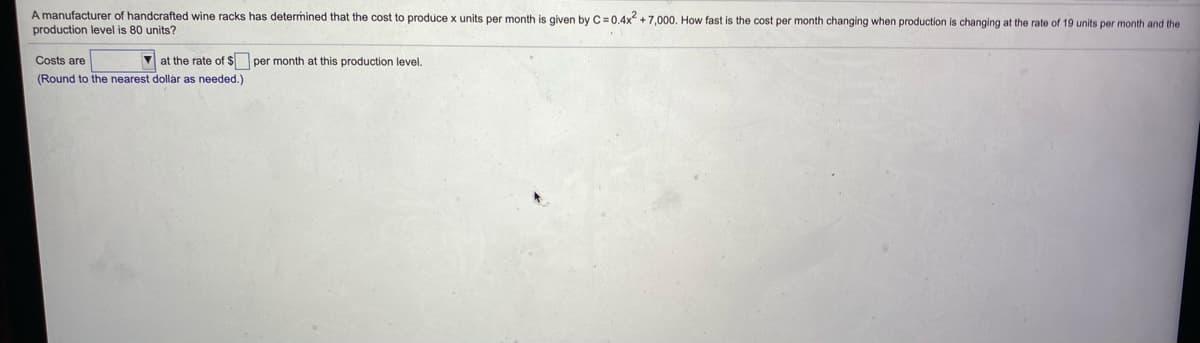 A manufacturer of handcrafted wine racks has determined that the cost to produce x units per month is given by C=0,4x +7,000. How fast is the cost per month changing when production
production level is 80 units?
changing at the rate of 19 units per month and the
Costs are
V at the rate of $ per month
this production level.
(Round to the nearest dollar as needed.)
