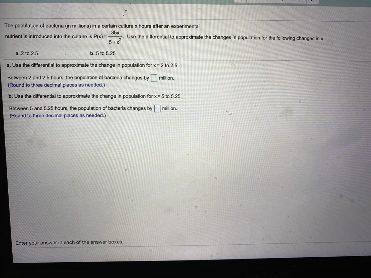 The population of bacteria (in millions) in a certain culture x hours after an experimental
35x
nutrient is introduced into the culture is P(x) =
Use the differential to approximate the changes in population for the following changes in x.
5+x
a. 2 to 2.5
b. 5 to 5.25
a. Use the differential to approximate the change in population for x=2 to 2.5.
Between 2 and 2.5 hours, the population of bacteria changes by million.
(Round to three decimal places as needed.)
b. Use the differential to approximate the change in population for x = 5 to 5.25.
Between 5 and 5.25 hours, the population of bacteria changes by
million.
(Round to three decimal places as needed.)
Enter your answer in each of the answer boxes.
