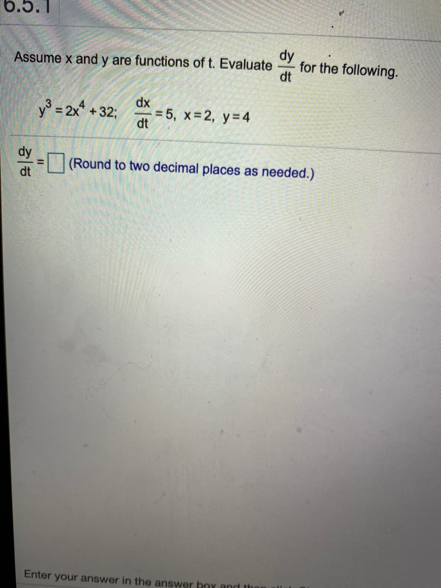 6.5.1
dy
for the following.
dt
Assume x and y are functions of t. Evaluate
dx
y3 = 2x + 32;
= 5, x 2, y=4
dt
dy
|(Round to two decimal places as needed.)
Enter your answer in the answer bax and t
