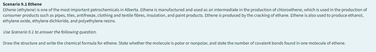 Scenario 9.1 Ethene
Ethene (ethylene) is one of the most important petrochemicals in Alberta. Ethene is manufactured and used as an intermediate in the production of chloroethene, which is used in the production of
consumer products such as pipes, tiles, antifreeze, clothing and textile fibres, insulation, and paint products. Ethene is produced by the cracking of ethane. Ethene is also used to produce ethanol,
ethylene oxide, ethylene dichloride, and polyethylene resins.
Use Scenario 9.1 to answer the following question.
Draw the structure and write the chemical formula for ethene. State whether the molecule is polar or nonpolar, and state the number of covalent bonds found in one molecule of ethene.
