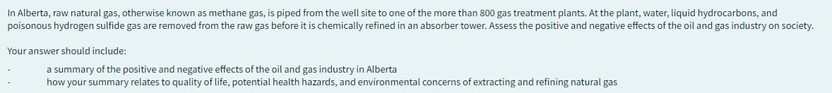 In Alberta, raw natural gas, otherwise known as methane gas, is piped from the well site to one of the more than 800 gas treatment plants. At the plant, water, liquid hydrocarbons, and
poisonous hydrogen sulfide gas are removed from the raw gas before it is chemically refined in an absorber tower. Assess the positive and negative effects of the oil and gas industry on society.
Your answer should include:
a summary of the positive and negative effects of the oil and gas industry in Alberta
how your summary relates to quality of life, potential health hazards, and environmental concerns of extracting and refining natural gas