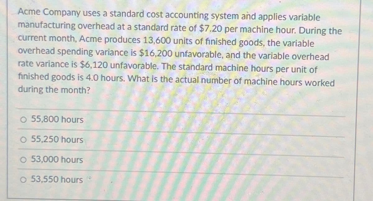 Acme Company uses a standard cost accounting system and applies variable
manufacturing overhead at a standard rate of $7.20 per machine hour. During the
current month, Acme produces 13,600 units of finished goods, the variable
overhead spending variance is $16,200 unfavorable, and the variable overhead
rate variance is $6,120 unfavorable. The standard machine hours per unit of
finished goods is 4.0 hours. What is the actual number of machine hours worked
during the month?
O 55,800 hours
55,250 hours
53,000 hours
O 53,550 hours