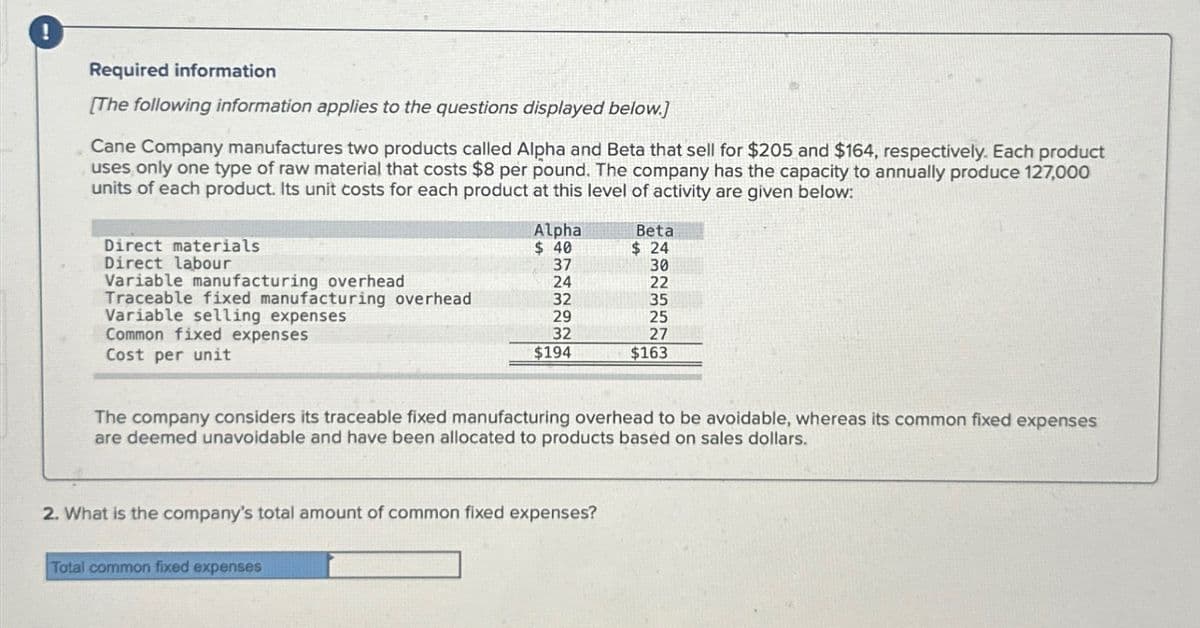 !
Required information
[The following information applies to the questions displayed below.]
Cane Company manufactures two products called Alpha and Beta that sell for $205 and $164, respectively. Each product
uses only one type of raw material that costs $8 per pound. The company has the capacity to annually produce 127,000
units of each product. Its unit costs for each product at this level of activity are given below:
Direct materials
Direct labour
Variable manufacturing overhead
Traceable fixed manufacturing overhead
Variable selling expenses
Common fixed expenses
Cost per unit
Alpha
$ 40
37
24
32
29
32
$194
Total common fixed expenses
2. What is the company's total amount of common fixed expenses?
Beta
$24
The company considers its traceable fixed manufacturing overhead to be avoidable, whereas its common fixed expenses
are deemed unavoidable and have been allocated to products based on sales dollars.
30
22
35
25
27
$163