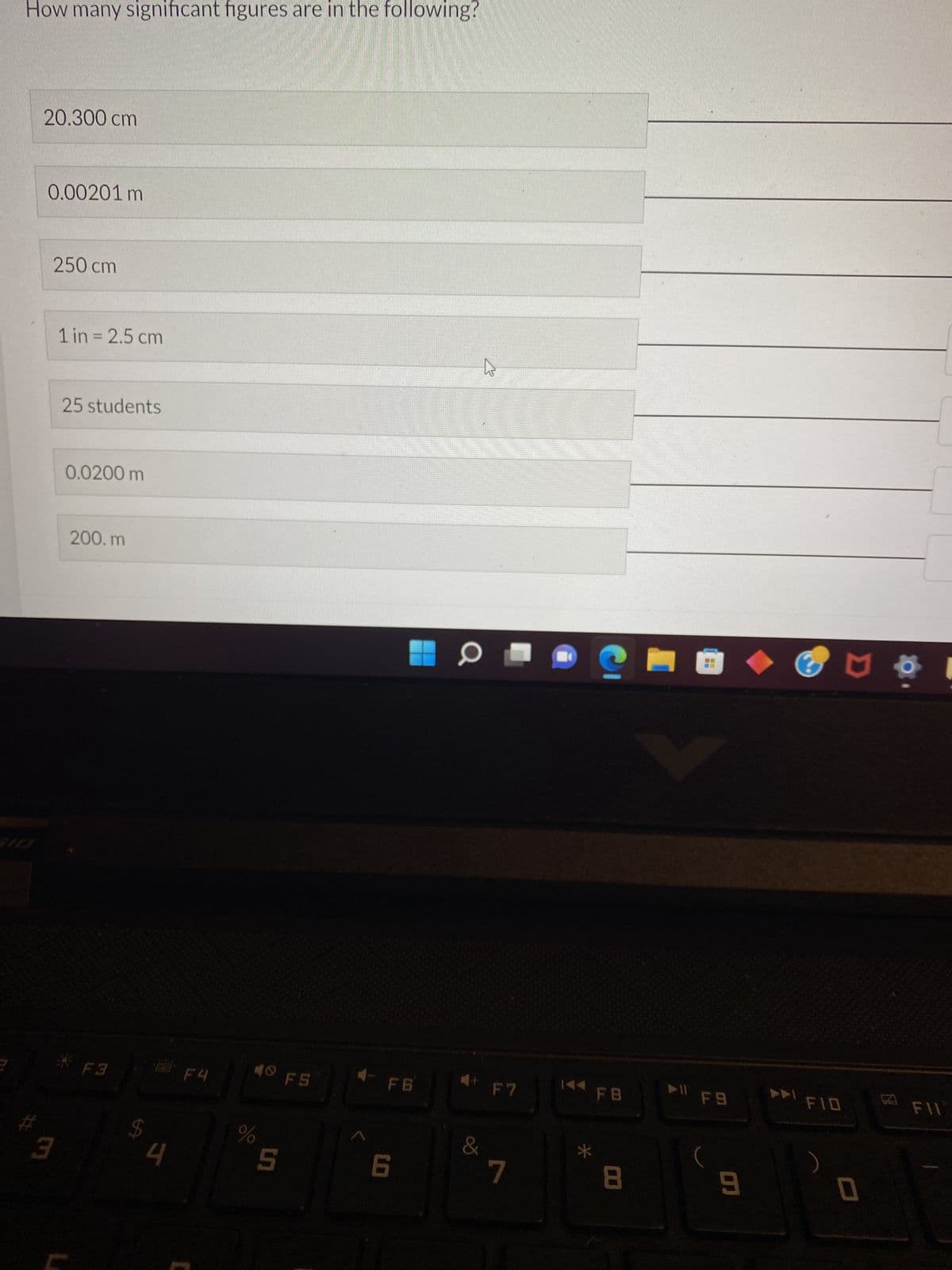 How many significant figures are in the following?
20.300 cm
0.00201 m
250 cm
3
1 in = 2.5 cm
25 students
0.0200 m
200.m
*F3
$
4
F4
%
✪
5
FS
F6
6
a
&
+
F7
7
144 FB
*
8
► 11
F9
9
FID
)
D
0
8
FIL