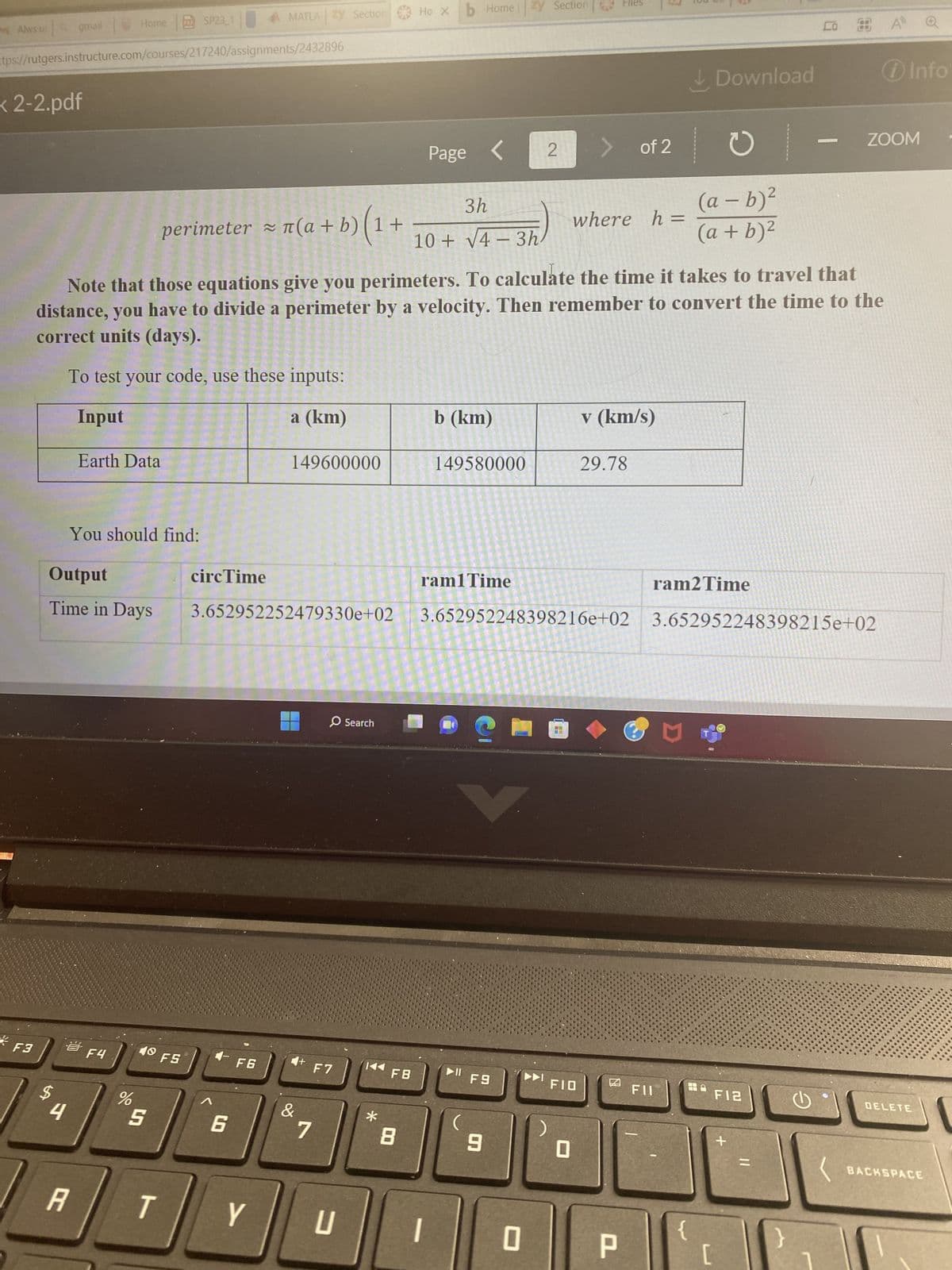 MAlws u
< 2-2.pdf
F3
gmail
ttps://rutgers.instructure.com/courses/217240/assignments/2432896
4
A
Home SP23_1
Output
Time in Days
Earth Data
You should find:
F4
%
perimeter ≈ n(a + b) (1 + ·
10
40 FS
5
T
circ Time
MATLA Zy Section
Note that those equations give you perimeters. To calculate the time it takes to travel that
distance, you have to divide a perimeter by a velocity. Then remember to convert the time to the
correct units (days).
To test your code, use these inputs:
Input
a (km)
4-
3.652952252479330e+02
6
F6
Y
149600000
4+ F7
&
O Search
7
U
*
FB
Hoxb Home zy Section
8
3h
10+ √4-3h
Page
b (km)
1
149580000
ram1 Time
▶11 F9
2
9
0
-
>
FIO
0
Files
where h =
of 2
v (km/s)
29.78
3.652952248398216e+02 3.652952248398215e+02
P
FII
Download
ram2 Time
M
(a - b)²
(a + b)²
{
C
[
F12
+
- ZOOM
G
i Info
DELETE
BACKSPACE