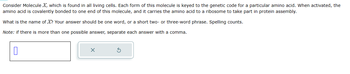 Consider Molecule X, which is found in all living cells. Each form of this molecule is keyed to the genetic code for a particular amino acid. When activated, the
amino acid is covalently bonded to one end of this molecule, and it carries the amino acid to a ribosome to take part in protein assembly.
What is the name of X? Your answer should be one word, or a short two- or three-word phrase. Spelling counts.
Note: if there is more than one possible answer, separate each answer with a comma.
0