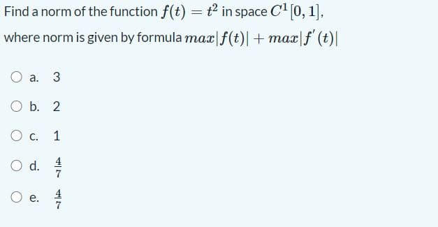 O d.
Find a norm of the function f(t) = t² in space C (0, 1],
where norm is given by formula max|f(t)| + max|f (t)|
a. 3
O b. 2
O c.
1
Od.
4
