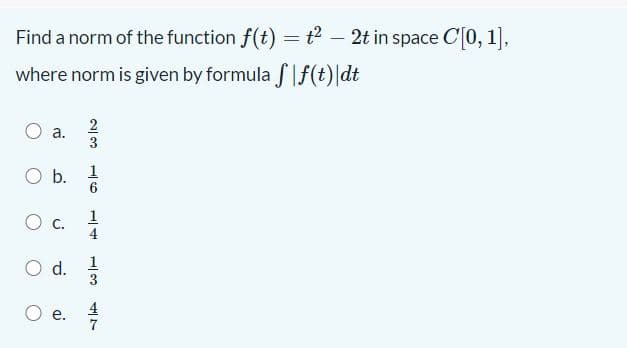 Find a norm of the function f(t) =t? – 2t in space C[0, 1],
where norm is given by formula flf(t)|dt
a.
Ob.
1
1
O c.
4
1
Od.
3
O d.
2/3
4/7
aj
