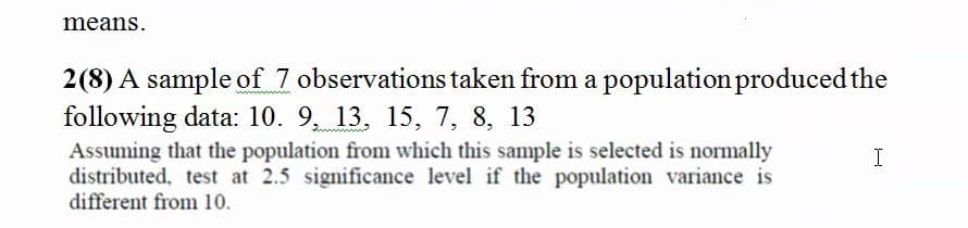 means.
2(8) A sample of 7 observations taken from a population produced the
following data: 10. 9, 13, 15, 7, 8, 13
Assuming that the population from which this sample is selected is normally
distributed, test at 2.5 significance level if the population variance is
different from 10.
I
