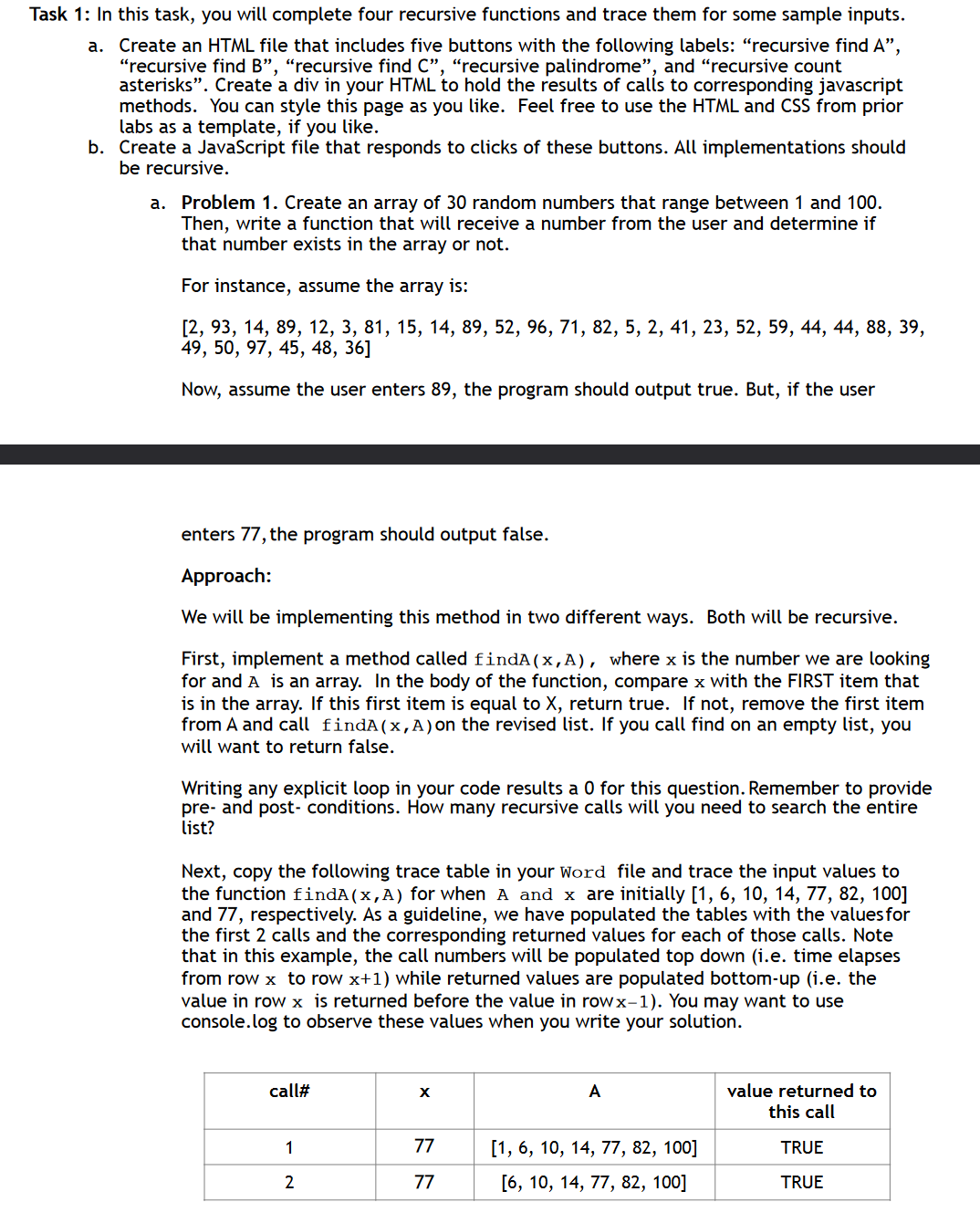 Task 1: In this task, you will complete four recursive functions and trace them for some sample inputs.
a.
Create an HTML file that includes five buttons with the following labels: "recursive find A",
"recursive find B", "recursive find C", "recursive palindrome", and "recursive count
asterisks”. Create a div in your HTML to hold the results of calls to corresponding javascript
methods. You can style this page as you like. Feel free to use the HTML and CSS from prior
labs as a template, if you like.
b. Create a JavaScript file that responds to clicks of these buttons. All implementations should
be recursive.
a. Problem 1. Create an array of 30 random numbers that range between 1 and 100.
Then, write a function that will receive a number from the user and determine if
that number exists in the array or not.
For instance, assume the array is:
[2, 93, 14, 89, 12, 3, 81, 15, 14, 89, 52, 96, 71, 82, 5, 2, 41, 23, 52, 59, 44, 44, 88, 39,
49, 50, 97, 45, 48, 36]
Now, assume the user enters 89, the program should output true. But, if the user
enters 77, the program should output false.
Approach:
We will be implementing this method in two different ways. Both will be recursive.
First, implement a method called findA (x,A), where x is the number we are looking
for and A is an array. In the body of the function, compare x with the FIRST item that
is in the array. If this first item is equal to X, return true. If not, remove the first item
from A and call findA(x,A) on the revised list. If you call find on an empty list, you
will want to return false.
Writing any explicit loop in your code results a 0 for this question. Remember to provide
pre- and post-conditions. How many recursive calls will you need to search the entire
list?
Next, copy the following trace table in your Word file and trace the input values to
the function findA(x,A) for when A and x are initially [1, 6, 10, 14, 77, 82, 100]
and 77, respectively. As a guideline, we have populated the tables with the values for
the first 2 calls and the corresponding returned values for each of those calls. Note
that in this example, the call numbers will be populated top down (i.e. time elapses
from row x to row x+1) while returned values are populated bottom-up (i.e. the
value in row x is returned before the value in rowx-1). You may want to use
console.log to observe these values when you write your solution.
call#
x
A
value returned to
this call
1
77
[1, 6, 10, 14, 77, 82, 100]
TRUE
2
77
[6, 10, 14, 77, 82, 100]
TRUE