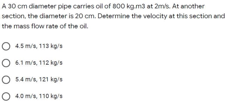 A 30 cm diameter pipe carries oil of 800 kg.m3 at 2m/s. At another
section, the diameter is 20 cm. Determine the velocity at this section and
the mass flow rate of the oil.
O 4.5 m/s, 113 kg/s
O 6.1 m/s, 112 kg/s
O 5.4 m/s, 121 kg/s
O 4.0 m/s, 110 kg/s
