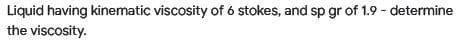 Liquid having kinematic viscosity of 6 stokes, and sp gr of 1.9 - determine
the viscosity.
