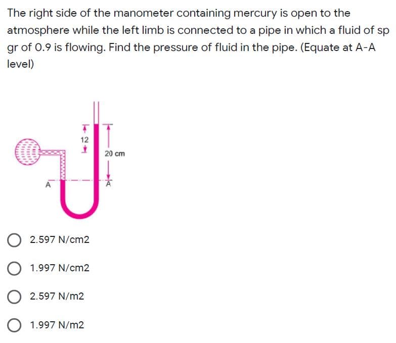 The right side of the manometer containing mercury is open to the
atmosphere while the left limb is connected to a pipe in which a fluid of sp
gr of 0.9 is flowing. Find the pressure of fluid in the pipe. (Equate at A-A
level)
12
20 cm
2.597 N/cm2
1.997 N/cm2
2.597 N/m2
1.997 N/m2
