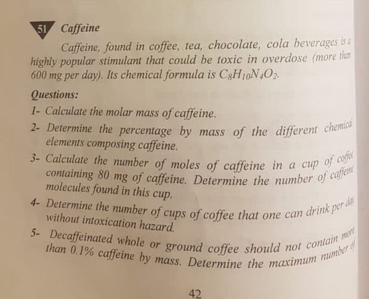 2- Determine the percentage by mass of the different chemical
3- Calculate the number of moles of caffeine in a cup of coffee
containing 80 mg of caffeine. Determine the number of caffe
5- Decaffeinated whole or ground coffee should not contain mort
4- Determine the number of cups of coffee that one can drink per da
than 0.1% caffeine by mass. Determine the maximum number
51 Caffeine
Caffeine, found in coffee, tea, chocolate, cola beverages is a
highly popular stimulant that could be toxic in overdose (more than
600 mg per day). Its chemical formula is C3H10N402.
Questions:
1- Calculate the molar mass of caffeine.
2- Determine the percentage by mass of the different cheme
elements composing caffeine.
molecules found in this cup.
without intoxication hazard.
5-
42
