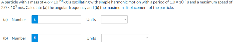 A particle with a mass of 4.6 x 10-20 kg is oscillating with simple harmonic motion with a period of 1.0 × 10 s and a maximum speed of
2.0 x 10³ m/s. Calculate (a) the angular frequency and (b) the maximum displacement of the particle.
(a) Number i
(b) Number
i
Units
Units