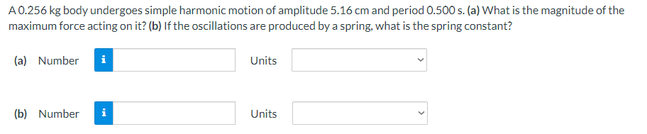 A 0.256 kg body undergoes simple harmonic motion of amplitude 5.16 cm and period 0.500 s. (a) What is the magnitude of the
maximum force acting on it? (b) If the oscillations are produced by a spring, what is the spring constant?
(a) Number i
(b) Number
i
Units
Units