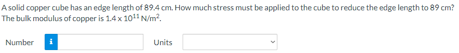 A solid copper cube has an edge length of 89.4 cm. How much stress must be applied to the cube to reduce the edge length to 89 cm?
The bulk modulus of copper is 1.4 x 10¹¹ N/m².
Number i
Units